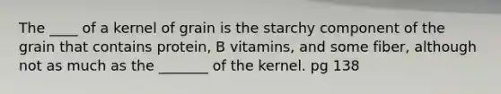 The ____ of a kernel of grain is the starchy component of the grain that contains protein, B vitamins, and some fiber, although not as much as the _______ of the kernel. pg 138