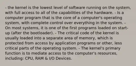 - the kernel is the lowest level of software running on the system, with full access to all of the capabilities of the hardware. - Is a computer program that is the core of a computer's operating system, with complete control over everything in the system. - On most systems, it is one of the first programs loaded on start-up (after the bootloader). - The critical code of the kernel is usually loaded into a separate area of memory, which is protected from access by application programs or other, less critical parts of the operating system. - The kernel's primary function is to mediate access to the computer's resources, including: CPU, RAM & I/O Devices.