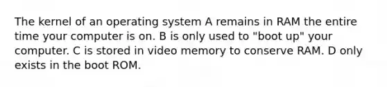 The kernel of an operating system A remains in RAM the entire time your computer is on. B is only used to "boot up" your computer. C is stored in video memory to conserve RAM. D only exists in the boot ROM.