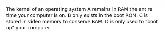 The kernel of an operating system A remains in RAM the entire time your computer is on. B only exists in the boot ROM. C is stored in video memory to conserve RAM. D is only used to "boot up" your computer.