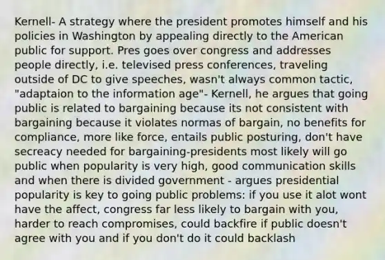 Kernell- A strategy where the president promotes himself and his policies in Washington by appealing directly to the American public for support. Pres goes over congress and addresses people directly, i.e. televised press conferences, traveling outside of DC to give speeches, wasn't always common tactic, "adaptaion to the information age"- Kernell, he argues that going public is related to bargaining because its not consistent with bargaining because it violates normas of bargain, no benefits for compliance, more like force, entails public posturing, don't have secreacy needed for bargaining-presidents most likely will go public when popularity is very high, good communication skills and when there is divided government - argues presidential popularity is key to going public problems: if you use it alot wont have the affect, congress far less likely to bargain with you, harder to reach compromises, could backfire if public doesn't agree with you and if you don't do it could backlash