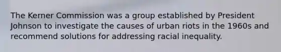 The Kerner Commission was a group established by President Johnson to investigate the causes of urban riots in the 1960s and recommend solutions for addressing racial inequality.