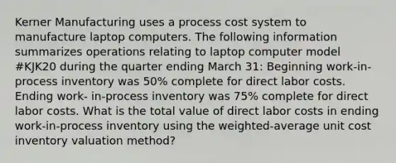 Kerner Manufacturing uses a process cost system to manufacture laptop computers. The following information summarizes operations relating to laptop computer model #KJK20 during the quarter ending March 31: Beginning work-in-process inventory was 50% complete for direct labor costs. Ending work- in-process inventory was 75% complete for direct labor costs. What is the total value of direct labor costs in ending work-in-process inventory using the weighted-average unit cost inventory valuation method?