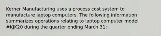 Kerner Manufacturing uses a process cost system to manufacture laptop computers. The following information summarizes operations relating to laptop computer model #KJK20 during the quarter ending March 31: