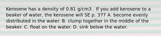 Kerosene has a density of 0.81 g/cm3 . If you add kerosene to a beaker of water, the kerosene will SE p. 377 A. become evenly distributed in the water. B. clump together in the middle of the beaker. C. float on the water. D. sink below the water.