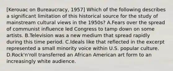 [Kerouac on Bureaucracy, 1957] Which of the following describes a significant limitation of this historical source for the study of mainstream cultural views in the 1950s? A.Fears over the spread of communist influence led Congress to tamp down on some artists. B.Television was a new medium that spread rapidly during this time period. C.Ideals like that reflected in the excerpt represented a small minority voice within U.S. popular culture. D.Rock'n'roll transferred an African American art form to an increasingly white audience.