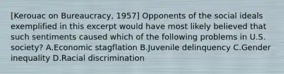 [Kerouac on Bureaucracy, 1957] Opponents of the social ideals exemplified in this excerpt would have most likely believed that such sentiments caused which of the following problems in U.S. society? A.Economic stagflation B.Juvenile delinquency C.Gender inequality D.Racial discrimination