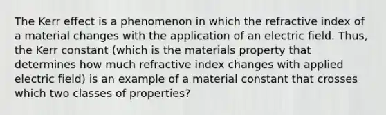 The Kerr effect is a phenomenon in which the refractive index of a material changes with the application of an electric field. Thus, the Kerr constant (which is the materials property that determines how much refractive index changes with applied electric field) is an example of a material constant that crosses which two classes of properties?