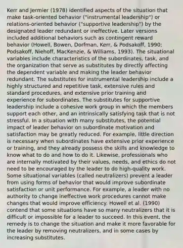 Kerr and Jermier (1978) identified aspects of the situation that make task-oriented behavior ("instrumental leadership") or relations-oriented behavior ("supportive leadership") by the designated leader redundant or ineffective. Later versions included additional behaviors such as contingent reward behavior (Howell, Bowen, Dorfman, Kerr, & Podsakoff, 1990; Podsakoff, Niehoff, MacKenzie, & Williams, 1993). The situational variables include characteristics of the subordinates, task, and the organization that serve as substitutes by directly affecting the dependent variable and making the leader behavior redundant. The substitutes for instrumental leadership include a highly structured and repetitive task, extensive rules and standard procedures, and extensive prior training and experience for subordinates. The substitutes for supportive leadership include a cohesive work group in which the members support each other, and an intrinsically satisfying task that is not stressful. In a situation with many substitutes, the potential impact of leader behavior on subordinate motivation and satisfaction may be greatly reduced. For example, little direction is necessary when subordinates have extensive prior experience or training, and they already possess the skills and knowledge to know what to do and how to do it. Likewise, professionals who are internally motivated by their values, needs, and ethics do not need to be encouraged by the leader to do high-quality work. Some situational variables (called neutralizers) prevent a leader from using forms of behavior that would improve subordinate satisfaction or unit performance. For example, a leader with no authority to change ineffective work procedures cannot make changes that would improve efficiency. Howell et al. (1990) contend that some situations have so many neutralizers that it is difficult or impossible for a leader to succeed. In this event, the remedy is to change the situation and make it more favorable for the leader by removing neutralizers, and in some cases by increasing substitutes.