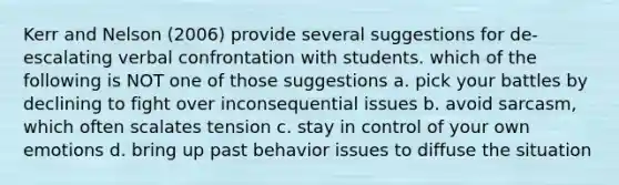 Kerr and Nelson (2006) provide several suggestions for de-escalating verbal confrontation with students. which of the following is NOT one of those suggestions a. pick your battles by declining to fight over inconsequential issues b. avoid sarcasm, which often scalates tension c. stay in control of your own emotions d. bring up past behavior issues to diffuse the situation