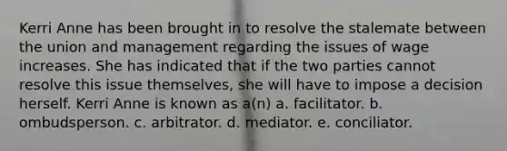 Kerri Anne has been brought in to resolve the stalemate between the union and management regarding the issues of wage increases. She has indicated that if the two parties cannot resolve this issue themselves, she will have to impose a decision herself. Kerri Anne is known as a(n) a. facilitator. b. ombudsperson. c. arbitrator. d. mediator. e. conciliator.