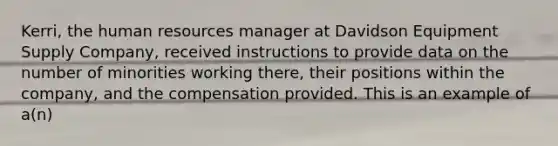 Kerri, the human resources manager at Davidson Equipment Supply Company, received instructions to provide data on the number of minorities working there, their positions within the company, and the compensation provided. This is an example of a(n)