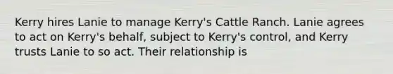 Kerry hires Lanie to manage Kerry's Cattle Ranch. Lanie agrees to act on Kerry's behalf, subject to Kerry's control, and Kerry trusts Lanie to so act. Their relationship is