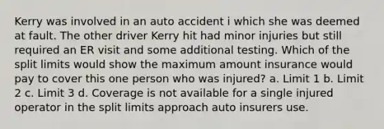 Kerry was involved in an auto accident i which she was deemed at fault. The other driver Kerry hit had minor injuries but still required an ER visit and some additional testing. Which of the split limits would show the maximum amount insurance would pay to cover this one person who was injured? a. Limit 1 b. Limit 2 c. Limit 3 d. Coverage is not available for a single injured operator in the split limits approach auto insurers use.