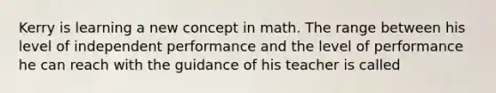 Kerry is learning a new concept in math. The range between his level of independent performance and the level of performance he can reach with the guidance of his teacher is called