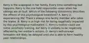 Kerry is the scapegoat in her family. Every time something bad happens, Kerry is the one held responsible--even when her siblings are at fault. Which of the following statements describes the effects of this psychological treatment? A. Kerry is experiencing life! There's always one family member who takes the blame. B. Kerry is at high risk for being negatively impacted by this psychological maltreated. C. Kerry's mother could use some sensitivity training, but Kerry is unlikely to be negatively affected by her mother's actions. D. Kerry's self-concept formation will likely be delayed until she is able to form healthy peer relationships.