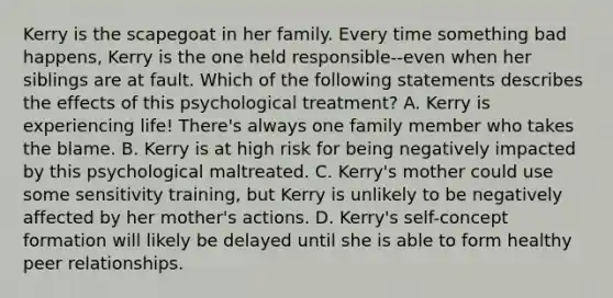 Kerry is the scapegoat in her family. Every time something bad happens, Kerry is the one held responsible--even when her siblings are at fault. Which of the following statements describes the effects of this psychological treatment? A. Kerry is experiencing life! There's always one family member who takes the blame. B. Kerry is at high risk for being negatively impacted by this psychological maltreated. C. Kerry's mother could use some sensitivity training, but Kerry is unlikely to be negatively affected by her mother's actions. D. Kerry's self-concept formation will likely be delayed until she is able to form healthy peer relationships.