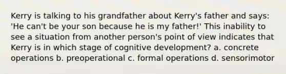 Kerry is talking to his grandfather about Kerry's father and says: 'He can't be your son because he is my father!' This inability to see a situation from another person's point of view indicates that Kerry is in which stage of cognitive development? a. concrete operations b. preoperational c. formal operations d. sensorimotor