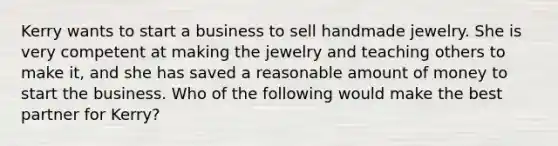 Kerry wants to start a business to sell handmade jewelry. She is very competent at making the jewelry and teaching others to make it, and she has saved a reasonable amount of money to start the business. Who of the following would make the best partner for Kerry?