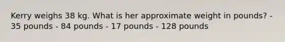 Kerry weighs 38 kg. What is her approximate weight in pounds? - 35 pounds - 84 pounds - 17 pounds - 128 pounds