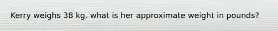 Kerry weighs 38 kg. what is her approximate weight in pounds?