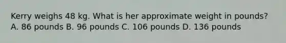 Kerry weighs 48 kg. What is her approximate weight in pounds? A. 86 pounds B. 96 pounds C. 106 pounds D. 136 pounds