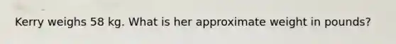 Kerry weighs 58 kg. What is her approximate weight in pounds?