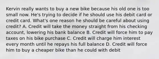 Kervin really wants to buy a new bike because his old one is too small now. He's trying to decide if he should use his debit card or credit card. What's one reason he should be careful about using credit? A. Credit will take the money straight from his checking account, lowering his bank balance B. Credit will force him to pay taxes on his bike purchase C. Credit will charge him interest every month until he repays his full balance D. Credit will force him to buy a cheaper bike than he could with debit