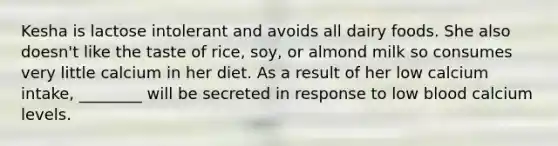 Kesha is lactose intolerant and avoids all dairy foods. She also doesn't like the taste of rice, soy, or almond milk so consumes very little calcium in her diet. As a result of her low calcium intake, ________ will be secreted in response to low blood calcium levels.