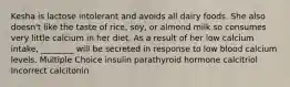 Kesha is lactose intolerant and avoids all dairy foods. She also doesn't like the taste of rice, soy, or almond milk so consumes very little calcium in her diet. As a result of her low calcium intake, ________ will be secreted in response to low blood calcium levels. Multiple Choice insulin parathyroid hormone calcitriol Incorrect calcitonin