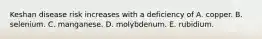 Keshan disease risk increases with a deficiency of A. copper. B. selenium. C. manganese. D. molybdenum. E. rubidium.