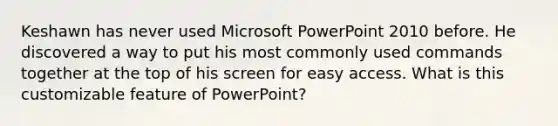 Keshawn has never used Microsoft PowerPoint 2010 before. He discovered a way to put his most commonly used commands together at the top of his screen for easy access. What is this customizable feature of PowerPoint?