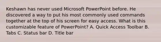 Keshawn has never used Microsoft PowerPoint before. He discovered a way to put his most commonly used commands together at the top of his screen for easy access. What is this customizable feature of PowerPoint? A. Quick Access Toolbar B. Tabs C. Status bar D. Title bar