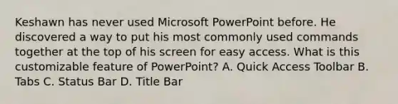 Keshawn has never used Microsoft PowerPoint before. He discovered a way to put his most commonly used commands together at the top of his screen for easy access. What is this customizable feature of PowerPoint? A. Quick Access Toolbar B. Tabs C. Status Bar D. Title Bar