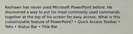 Keshawn has never used Microsoft PowerPoint before. He discovered a way to put his most commonly used commands together at the top of his screen for easy access. What is this customizable feature of PowerPoint? • Quick Access Toolbar • Tabs • Status Bar • Title Bar