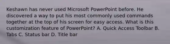 Keshawn has never used Microsoft PowerPoint before. He discovered a way to put his most commonly used commands together at the top of his screen for easy access. What is this customization feature of PowerPoint? A. Quick Access Toolbar B. Tabs C. Status bar D. Title bar