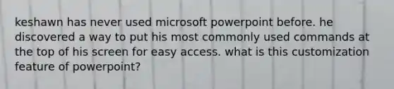 keshawn has never used microsoft powerpoint before. he discovered a way to put his most commonly used commands at the top of his screen for easy access. what is this customization feature of powerpoint?