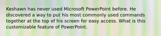 Keshawn has never used Microsoft PowerPoint before. He discovered a way to put his most commonly used commands together at the top of his screen for easy access. What is this customizable feature of PowerPoint.