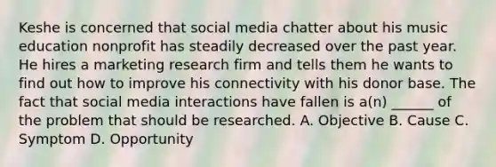 Keshe is concerned that social media chatter about his music education nonprofit has steadily decreased over the past year. He hires a marketing research firm and tells them he wants to find out how to improve his connectivity with his donor base. The fact that social media interactions have fallen is a(n) ______ of the problem that should be researched. A. Objective B. Cause C. Symptom D. Opportunity