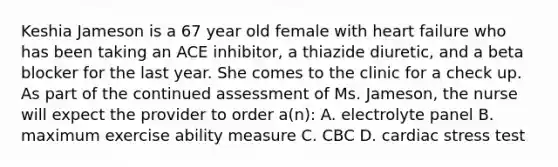 Keshia Jameson is a 67 year old female with heart failure who has been taking an ACE inhibitor, a thiazide diuretic, and a beta blocker for the last year. She comes to the clinic for a check up. As part of the continued assessment of Ms. Jameson, the nurse will expect the provider to order a(n): A. electrolyte panel B. maximum exercise ability measure C. CBC D. cardiac stress test
