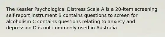 The Kessler Psychological Distress Scale A is a 20-item screening self-report instrument B contains questions to screen for alcoholism C contains questions relating to anxiety and depression D is not commonly used in Australia