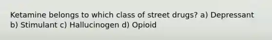 Ketamine belongs to which class of street drugs? a) Depressant b) Stimulant c) Hallucinogen d) Opioid