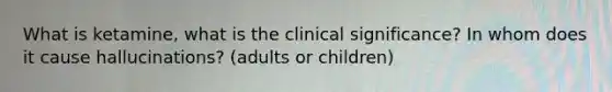 What is ketamine, what is the clinical significance? In whom does it cause hallucinations? (adults or children)