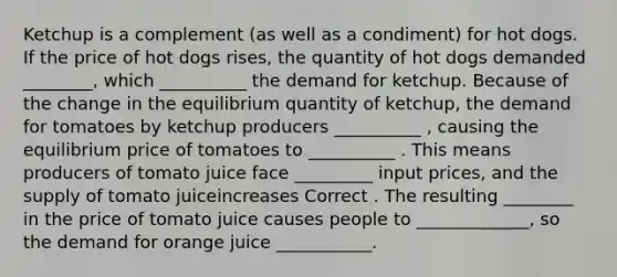 Ketchup is a complement (as well as a condiment) for hot dogs. If the price of hot dogs rises, the quantity of hot dogs demanded ________, which __________ the demand for ketchup. Because of the change in the equilibrium quantity of ketchup, the demand for tomatoes by ketchup producers __________ , causing the equilibrium price of tomatoes to __________ . This means producers of tomato juice face _________ input prices, and the supply of tomato juiceincreases Correct . The resulting ________ in the price of tomato juice causes people to _____________, so the demand for orange juice ___________.