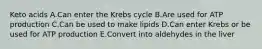 Keto acids A.Can enter the Krebs cycle B.Are used for ATP production C.Can be used to make lipids D.Can enter Krebs or be used for ATP production E.Convert into aldehydes in the liver