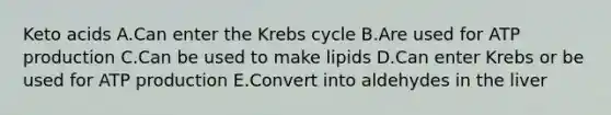 Keto acids A.Can enter the Krebs cycle B.Are used for ATP production C.Can be used to make lipids D.Can enter Krebs or be used for ATP production E.Convert into aldehydes in the liver