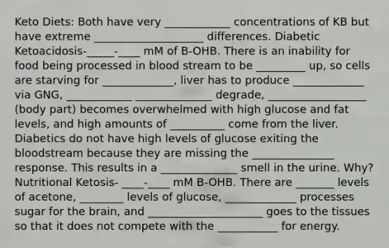 Keto Diets: Both have very ____________ concentrations of KB but have extreme ____________________ differences. Diabetic Ketoacidosis-_____-____ mM of B-OHB. There is an inability for food being processed in blood stream to be _________ up, so cells are starving for _____________, liver has to produce _____________ via GNG, ____________ ______________ degrade, __________________ (body part) becomes overwhelmed with high glucose and fat levels, and high amounts of __________ come from the liver. Diabetics do not have high levels of glucose exiting the bloodstream because they are missing the _______________ response. This results in a ______________ smell in the urine. Why? Nutritional Ketosis- ____-____ mM B-OHB. There are _______ levels of acetone, ________ levels of glucose, _____________ processes sugar for the brain, and _____________________ goes to the tissues so that it does not compete with the ___________ for energy.