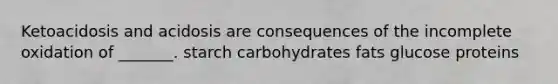 Ketoacidosis and acidosis are consequences of the incomplete oxidation of _______. starch carbohydrates fats glucose proteins