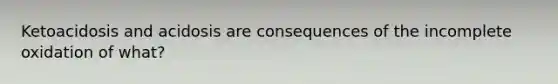 Ketoacidosis and acidosis are consequences of the incomplete oxidation of what?