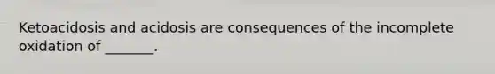 Ketoacidosis and acidosis are consequences of the incomplete oxidation of _______.